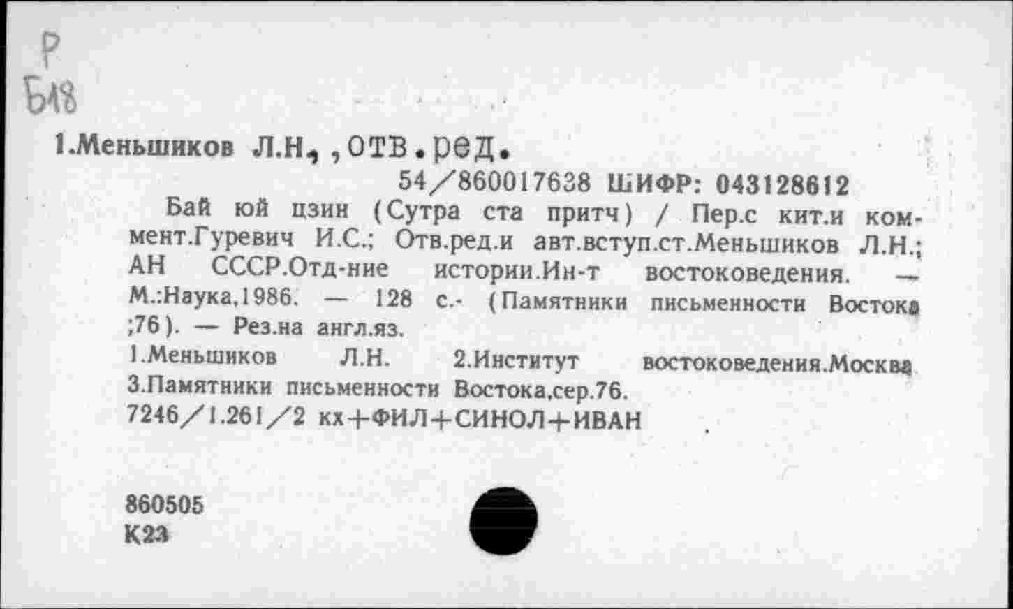 ﻿?
И	. . ..
1 .Меньшиков Л.Н5 , ОТВ . ред.
54/860017638 ШИФР: 043128612
Бай юй цзин (Сутра ста притч) / Пер.с кит.и ком-мент.Гуревич И.С.; Отв.ред.и авт.вступ.ст.Меньшиков Л.Н.; АН СССР.Отд-ние истории.Ин-т востоковедения. — М.:Наука,1986. — 128 с.- (Памятники письменности Восток» ;76). — Рез.на англ.яз.
1.Меньшиков Л.Н. 2.Институт востоковедения.Москвд 3.Памятники письменности Востока,сер.76.
7246/1.261/2 кх+ФИЛ+СИНОЛ+ИВАН
860505
К23